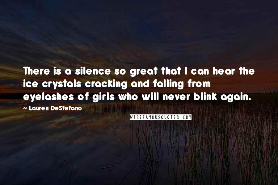 Lauren DeStefano Quotes: There is a silence so great that I can hear the ice crystals cracking and falling from eyelashes of girls who will never blink again.