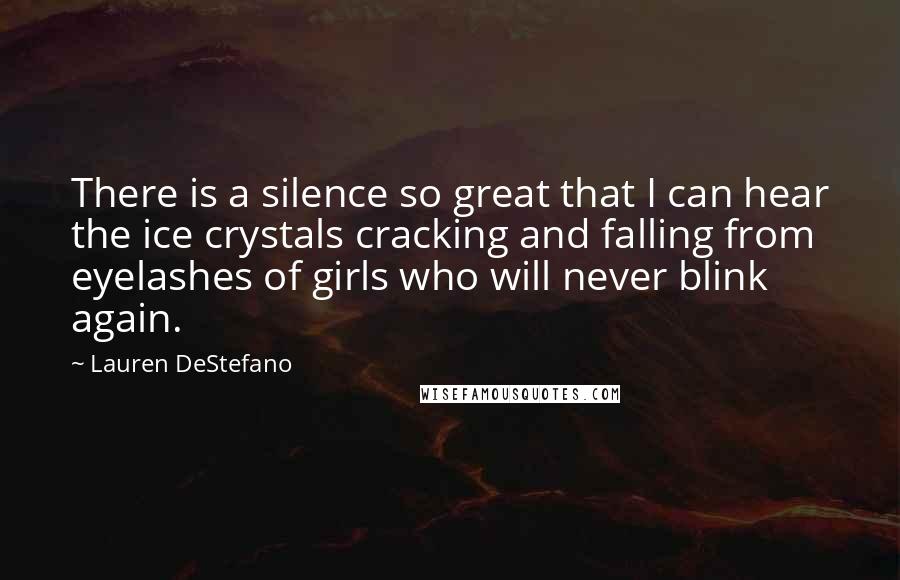 Lauren DeStefano Quotes: There is a silence so great that I can hear the ice crystals cracking and falling from eyelashes of girls who will never blink again.