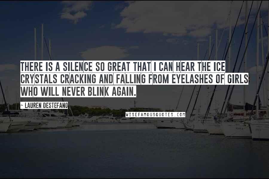 Lauren DeStefano Quotes: There is a silence so great that I can hear the ice crystals cracking and falling from eyelashes of girls who will never blink again.