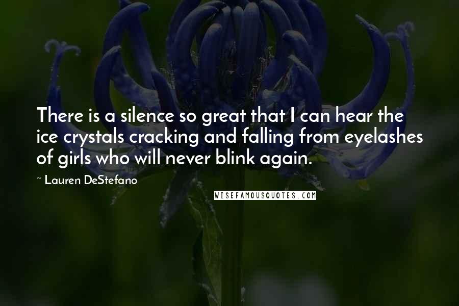Lauren DeStefano Quotes: There is a silence so great that I can hear the ice crystals cracking and falling from eyelashes of girls who will never blink again.