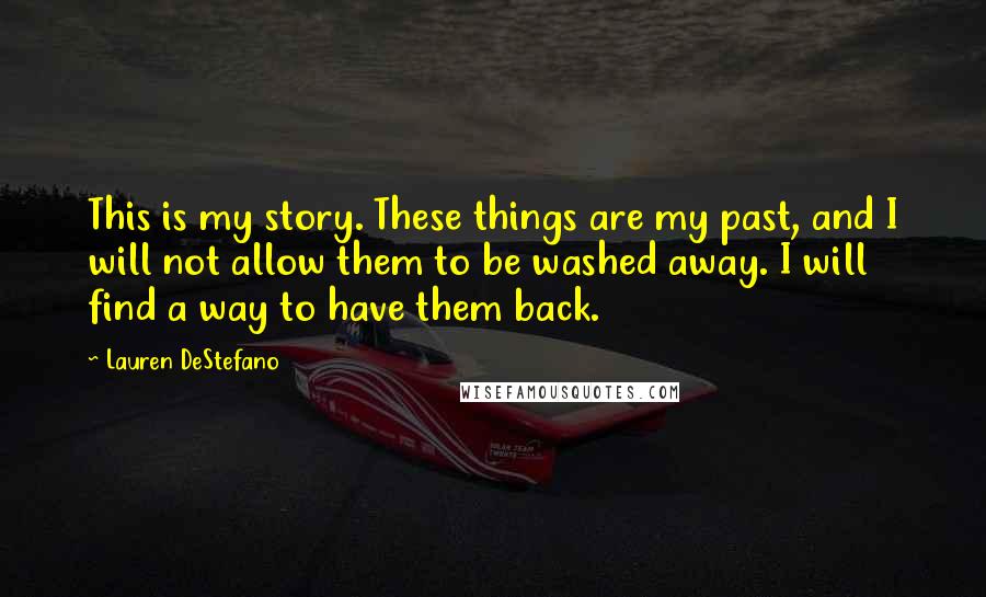 Lauren DeStefano Quotes: This is my story. These things are my past, and I will not allow them to be washed away. I will find a way to have them back.