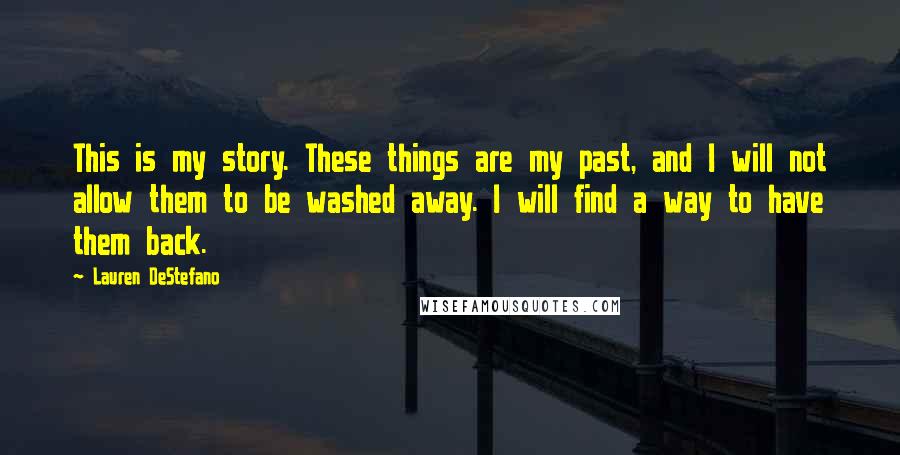 Lauren DeStefano Quotes: This is my story. These things are my past, and I will not allow them to be washed away. I will find a way to have them back.