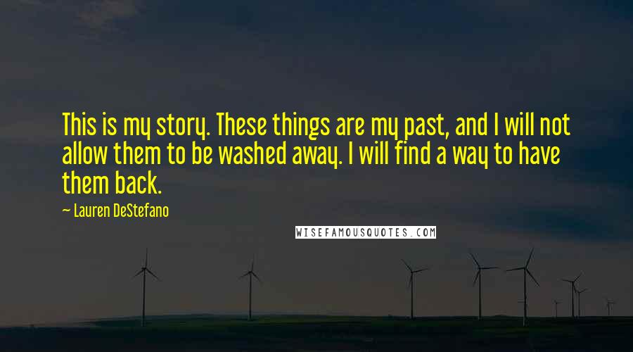 Lauren DeStefano Quotes: This is my story. These things are my past, and I will not allow them to be washed away. I will find a way to have them back.