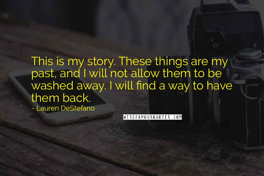 Lauren DeStefano Quotes: This is my story. These things are my past, and I will not allow them to be washed away. I will find a way to have them back.