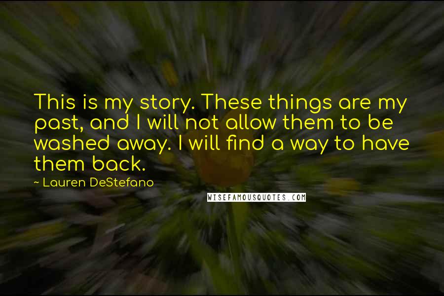 Lauren DeStefano Quotes: This is my story. These things are my past, and I will not allow them to be washed away. I will find a way to have them back.