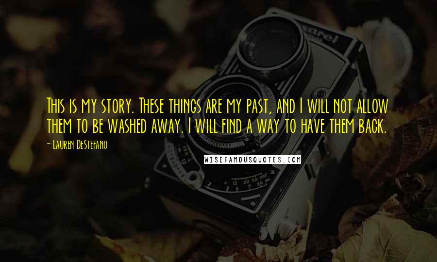 Lauren DeStefano Quotes: This is my story. These things are my past, and I will not allow them to be washed away. I will find a way to have them back.