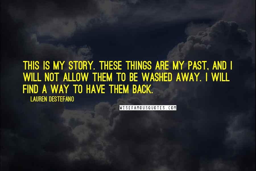 Lauren DeStefano Quotes: This is my story. These things are my past, and I will not allow them to be washed away. I will find a way to have them back.