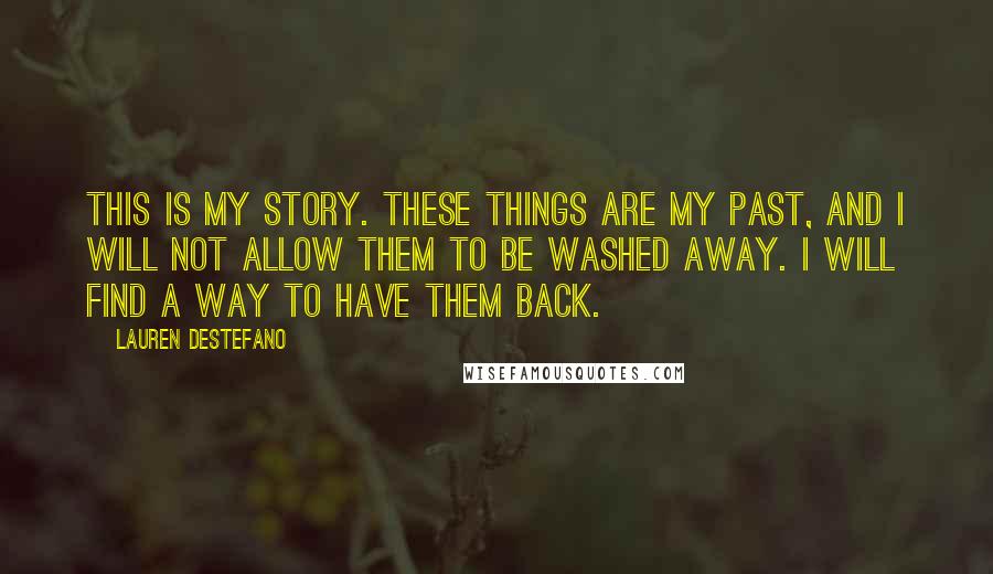 Lauren DeStefano Quotes: This is my story. These things are my past, and I will not allow them to be washed away. I will find a way to have them back.