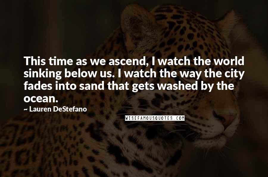 Lauren DeStefano Quotes: This time as we ascend, I watch the world sinking below us. I watch the way the city fades into sand that gets washed by the ocean.