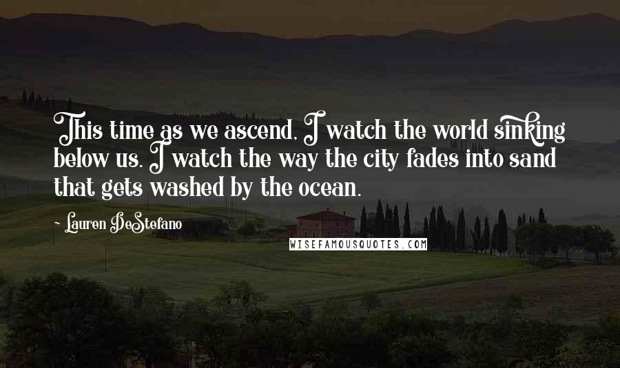 Lauren DeStefano Quotes: This time as we ascend, I watch the world sinking below us. I watch the way the city fades into sand that gets washed by the ocean.