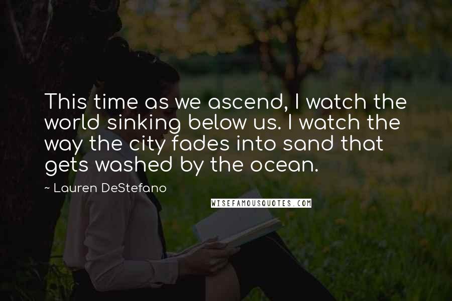 Lauren DeStefano Quotes: This time as we ascend, I watch the world sinking below us. I watch the way the city fades into sand that gets washed by the ocean.