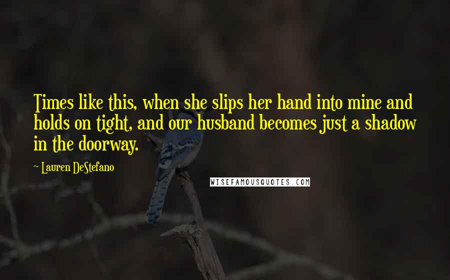 Lauren DeStefano Quotes: Times like this, when she slips her hand into mine and holds on tight, and our husband becomes just a shadow in the doorway.