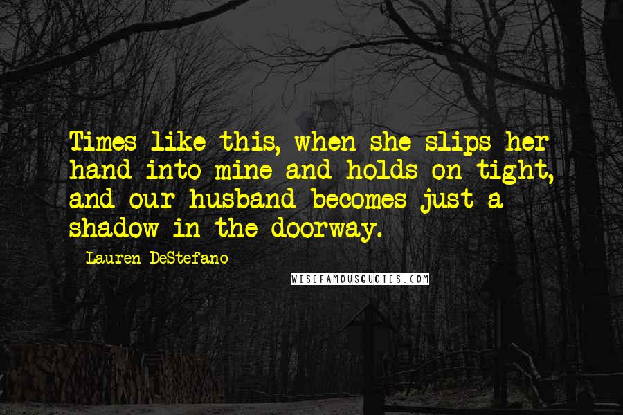 Lauren DeStefano Quotes: Times like this, when she slips her hand into mine and holds on tight, and our husband becomes just a shadow in the doorway.