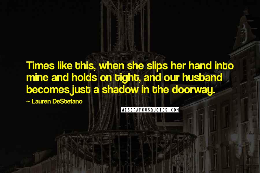 Lauren DeStefano Quotes: Times like this, when she slips her hand into mine and holds on tight, and our husband becomes just a shadow in the doorway.