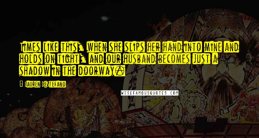 Lauren DeStefano Quotes: Times like this, when she slips her hand into mine and holds on tight, and our husband becomes just a shadow in the doorway.