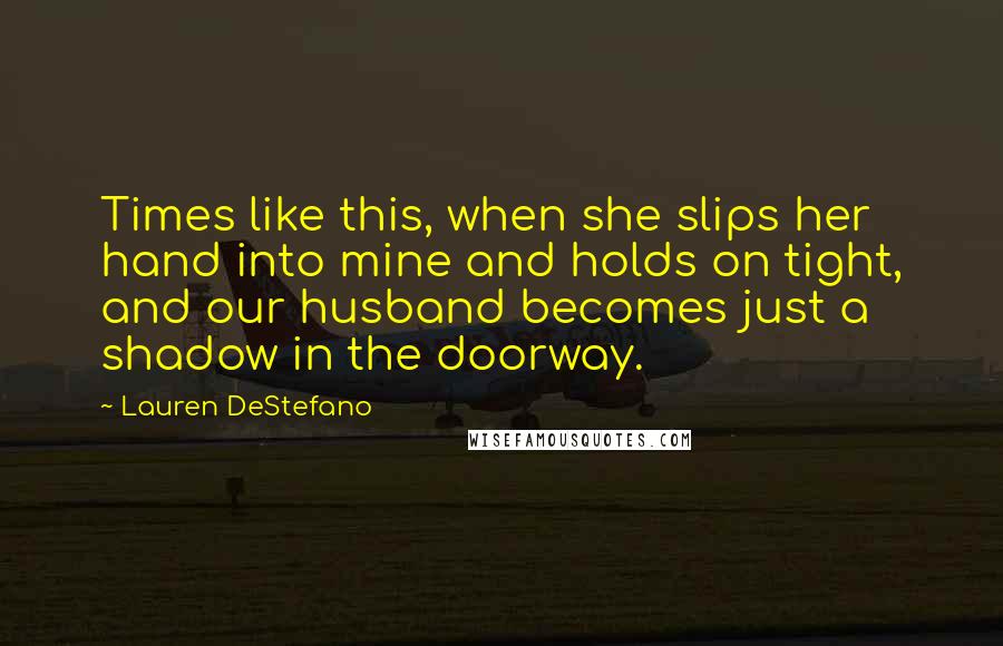 Lauren DeStefano Quotes: Times like this, when she slips her hand into mine and holds on tight, and our husband becomes just a shadow in the doorway.