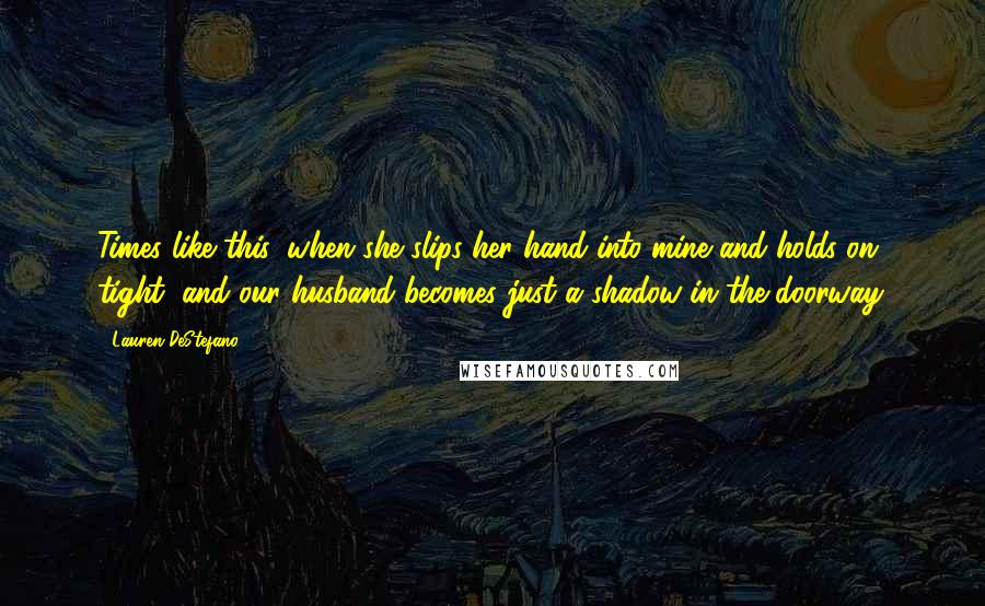 Lauren DeStefano Quotes: Times like this, when she slips her hand into mine and holds on tight, and our husband becomes just a shadow in the doorway.