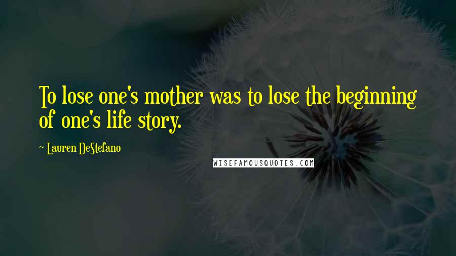 Lauren DeStefano Quotes: To lose one's mother was to lose the beginning of one's life story.