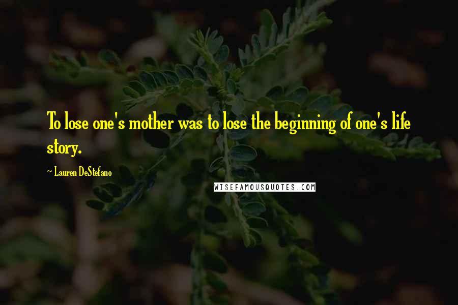 Lauren DeStefano Quotes: To lose one's mother was to lose the beginning of one's life story.