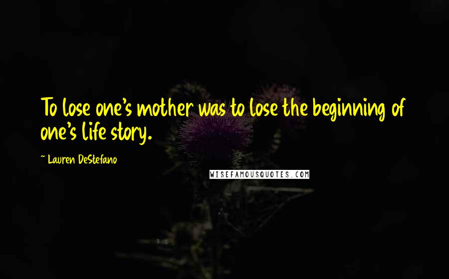 Lauren DeStefano Quotes: To lose one's mother was to lose the beginning of one's life story.