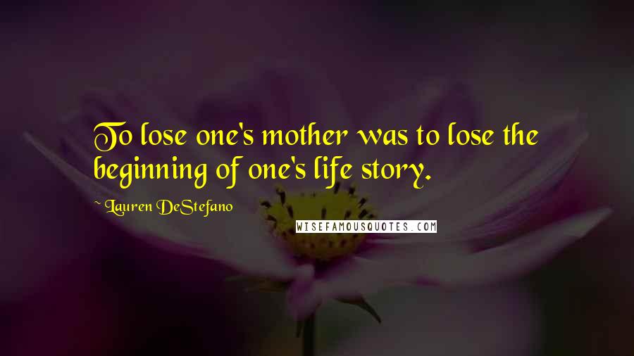 Lauren DeStefano Quotes: To lose one's mother was to lose the beginning of one's life story.