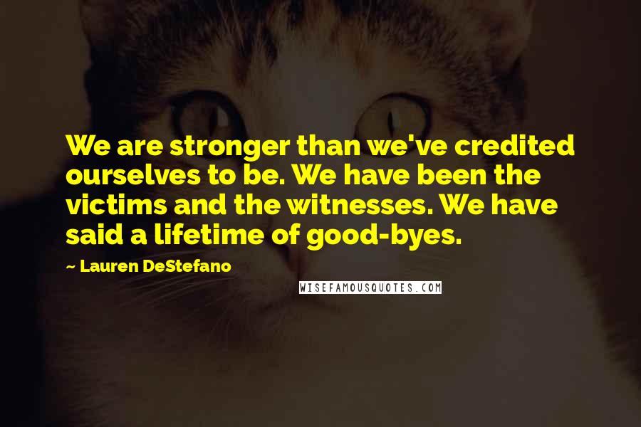 Lauren DeStefano Quotes: We are stronger than we've credited ourselves to be. We have been the victims and the witnesses. We have said a lifetime of good-byes.