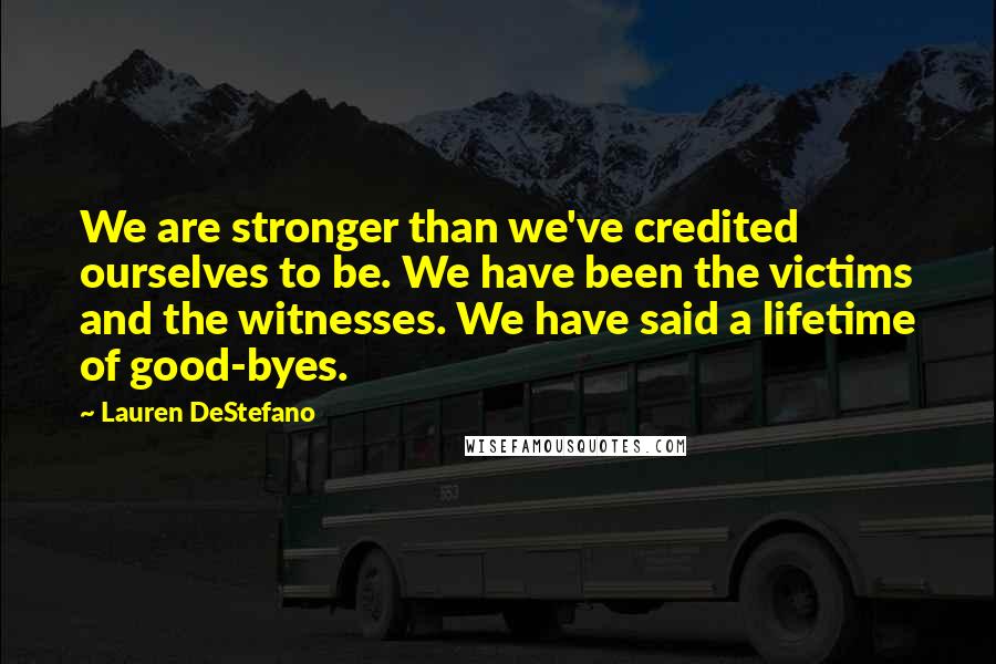 Lauren DeStefano Quotes: We are stronger than we've credited ourselves to be. We have been the victims and the witnesses. We have said a lifetime of good-byes.