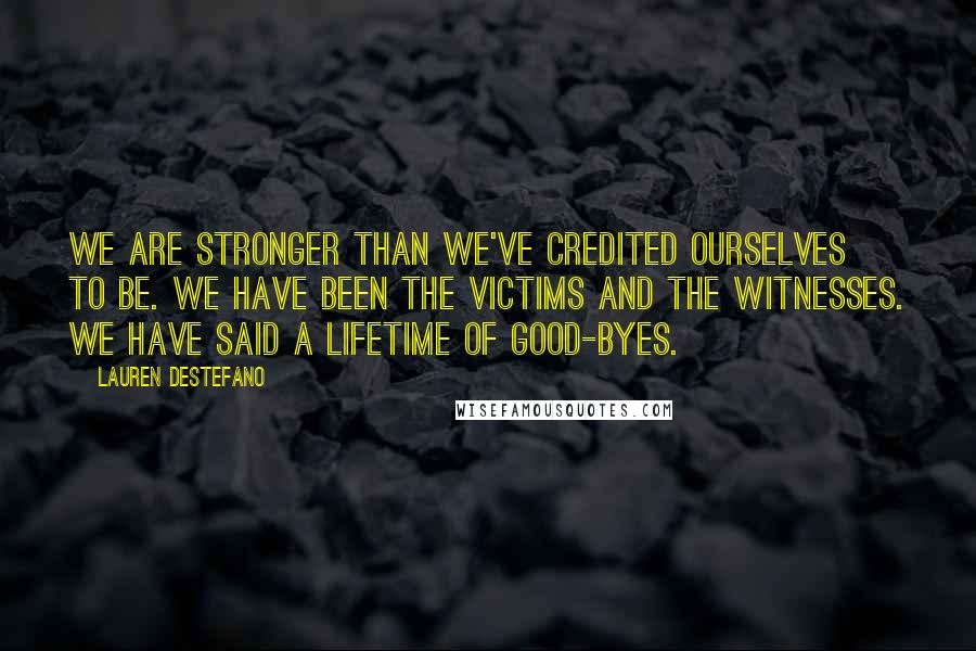 Lauren DeStefano Quotes: We are stronger than we've credited ourselves to be. We have been the victims and the witnesses. We have said a lifetime of good-byes.