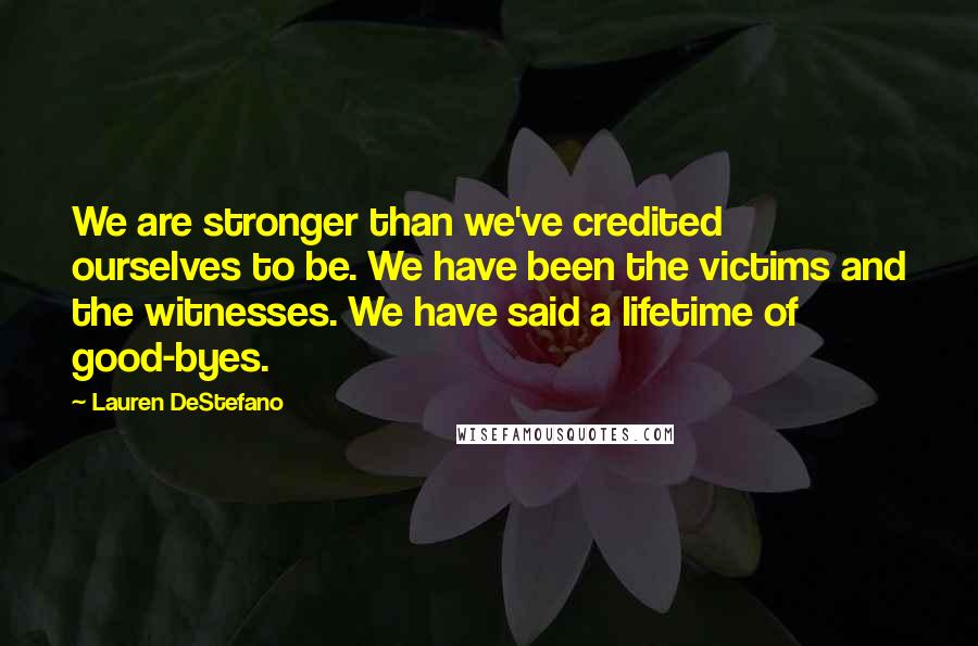 Lauren DeStefano Quotes: We are stronger than we've credited ourselves to be. We have been the victims and the witnesses. We have said a lifetime of good-byes.