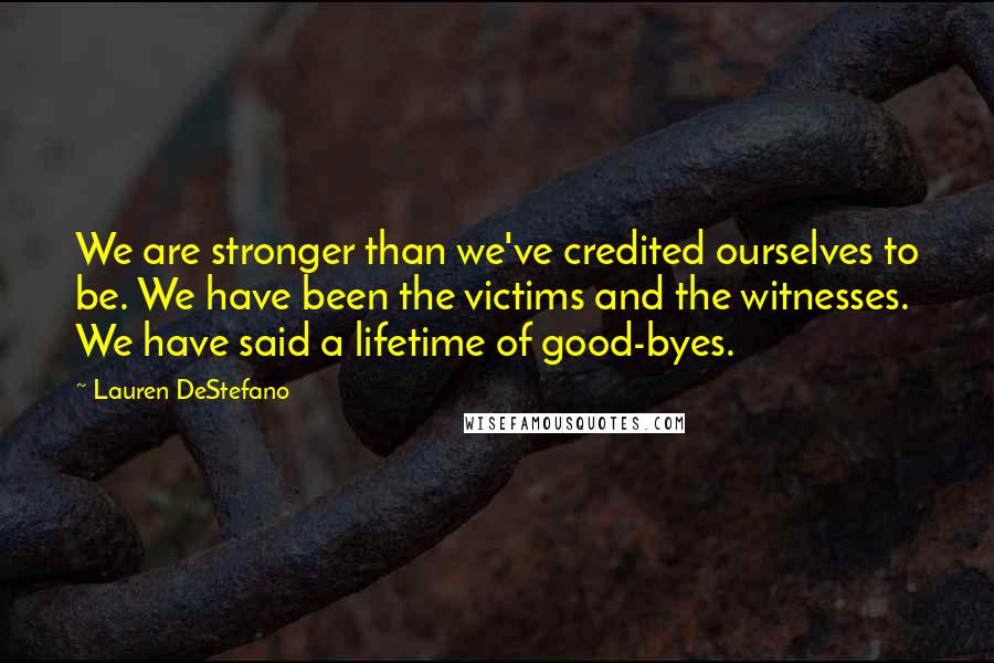 Lauren DeStefano Quotes: We are stronger than we've credited ourselves to be. We have been the victims and the witnesses. We have said a lifetime of good-byes.