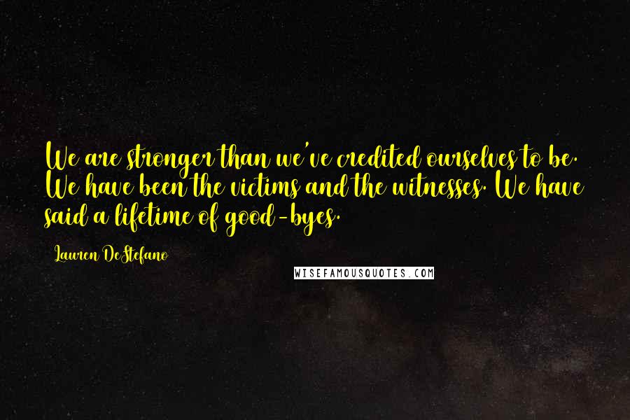 Lauren DeStefano Quotes: We are stronger than we've credited ourselves to be. We have been the victims and the witnesses. We have said a lifetime of good-byes.