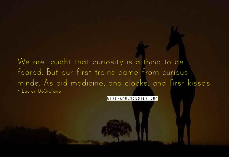 Lauren DeStefano Quotes: We are taught that curiosity is a thing to be feared. But our first trains came from curious minds. As did medicine, and clocks, and first kisses.