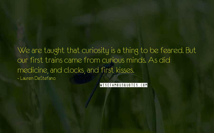 Lauren DeStefano Quotes: We are taught that curiosity is a thing to be feared. But our first trains came from curious minds. As did medicine, and clocks, and first kisses.