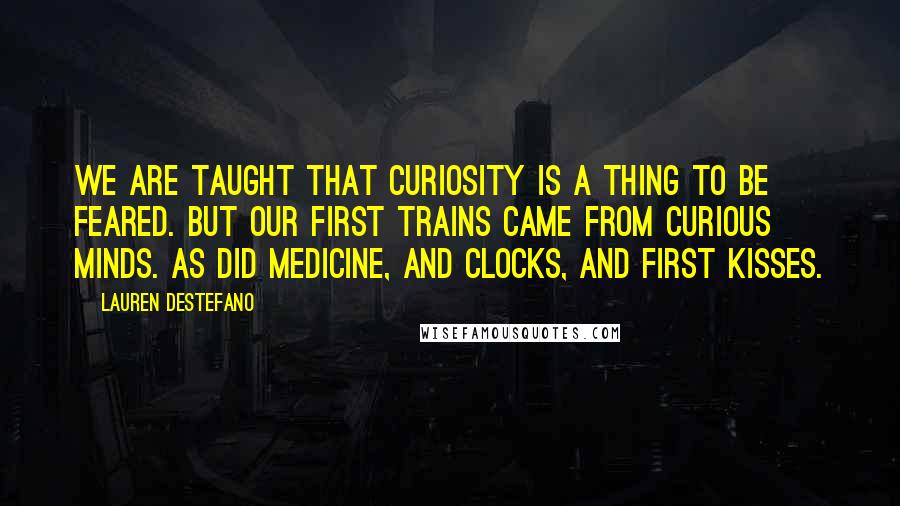 Lauren DeStefano Quotes: We are taught that curiosity is a thing to be feared. But our first trains came from curious minds. As did medicine, and clocks, and first kisses.