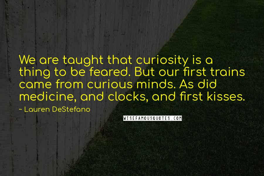 Lauren DeStefano Quotes: We are taught that curiosity is a thing to be feared. But our first trains came from curious minds. As did medicine, and clocks, and first kisses.