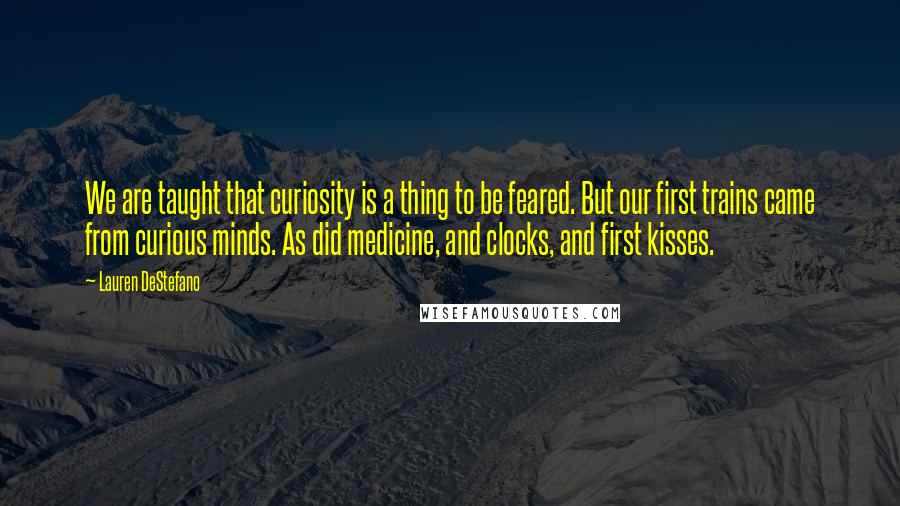 Lauren DeStefano Quotes: We are taught that curiosity is a thing to be feared. But our first trains came from curious minds. As did medicine, and clocks, and first kisses.