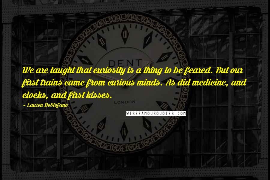 Lauren DeStefano Quotes: We are taught that curiosity is a thing to be feared. But our first trains came from curious minds. As did medicine, and clocks, and first kisses.