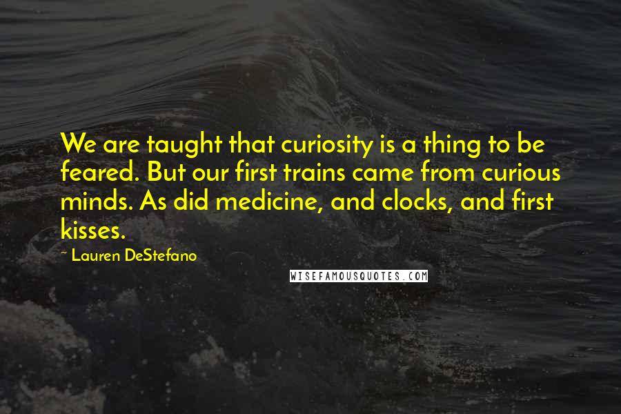 Lauren DeStefano Quotes: We are taught that curiosity is a thing to be feared. But our first trains came from curious minds. As did medicine, and clocks, and first kisses.