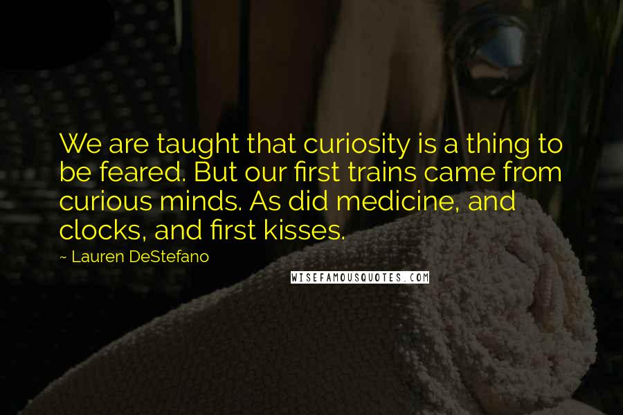 Lauren DeStefano Quotes: We are taught that curiosity is a thing to be feared. But our first trains came from curious minds. As did medicine, and clocks, and first kisses.