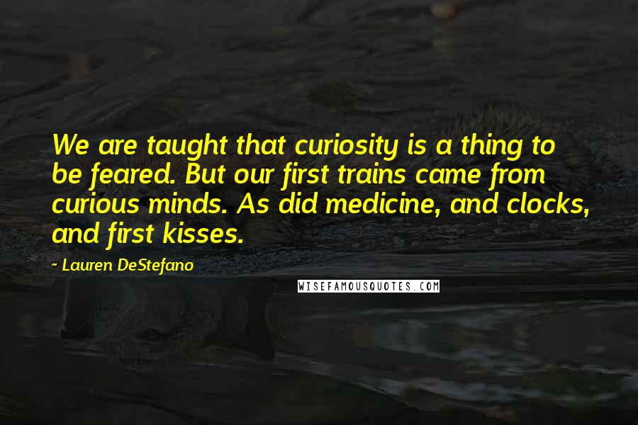 Lauren DeStefano Quotes: We are taught that curiosity is a thing to be feared. But our first trains came from curious minds. As did medicine, and clocks, and first kisses.