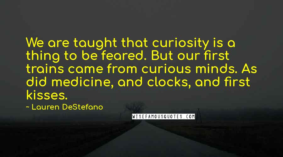 Lauren DeStefano Quotes: We are taught that curiosity is a thing to be feared. But our first trains came from curious minds. As did medicine, and clocks, and first kisses.