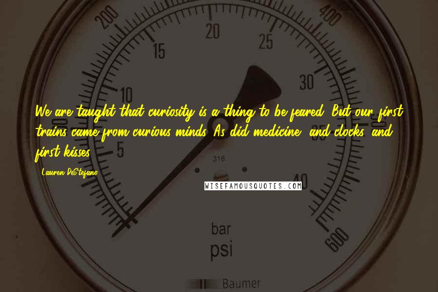 Lauren DeStefano Quotes: We are taught that curiosity is a thing to be feared. But our first trains came from curious minds. As did medicine, and clocks, and first kisses.