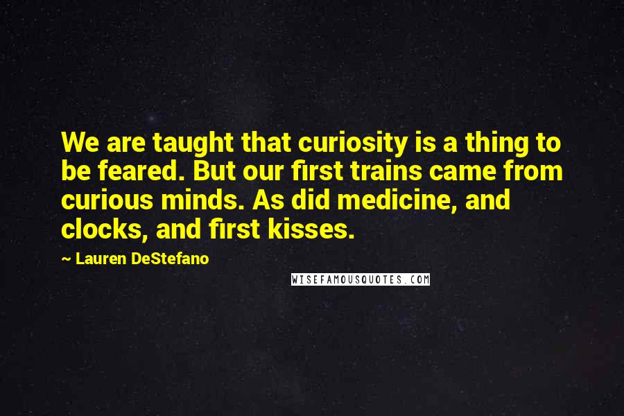 Lauren DeStefano Quotes: We are taught that curiosity is a thing to be feared. But our first trains came from curious minds. As did medicine, and clocks, and first kisses.