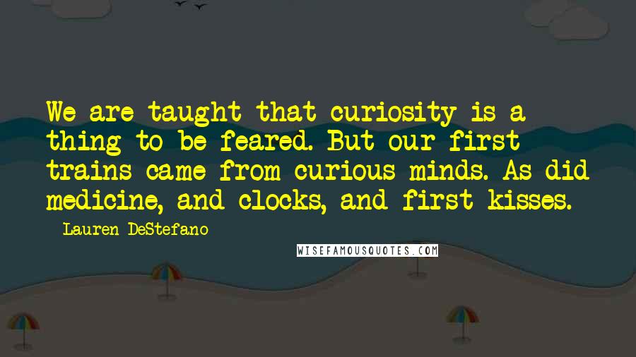 Lauren DeStefano Quotes: We are taught that curiosity is a thing to be feared. But our first trains came from curious minds. As did medicine, and clocks, and first kisses.