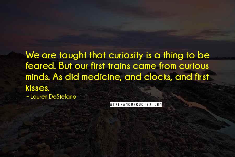 Lauren DeStefano Quotes: We are taught that curiosity is a thing to be feared. But our first trains came from curious minds. As did medicine, and clocks, and first kisses.