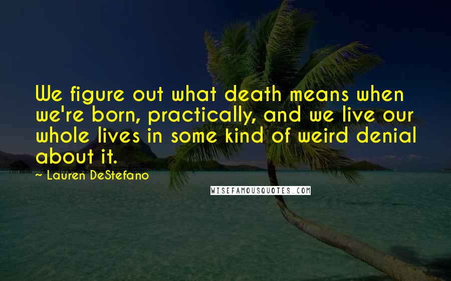 Lauren DeStefano Quotes: We figure out what death means when we're born, practically, and we live our whole lives in some kind of weird denial about it.