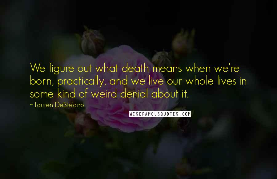 Lauren DeStefano Quotes: We figure out what death means when we're born, practically, and we live our whole lives in some kind of weird denial about it.