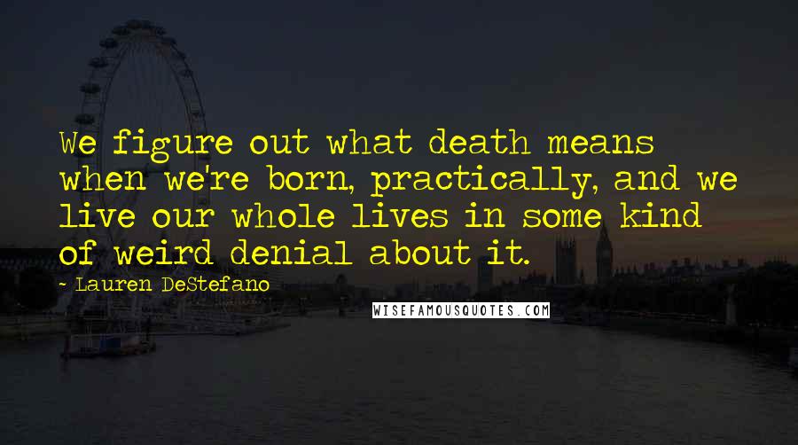 Lauren DeStefano Quotes: We figure out what death means when we're born, practically, and we live our whole lives in some kind of weird denial about it.