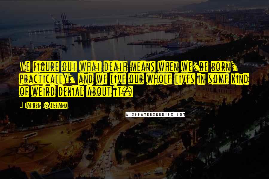Lauren DeStefano Quotes: We figure out what death means when we're born, practically, and we live our whole lives in some kind of weird denial about it.