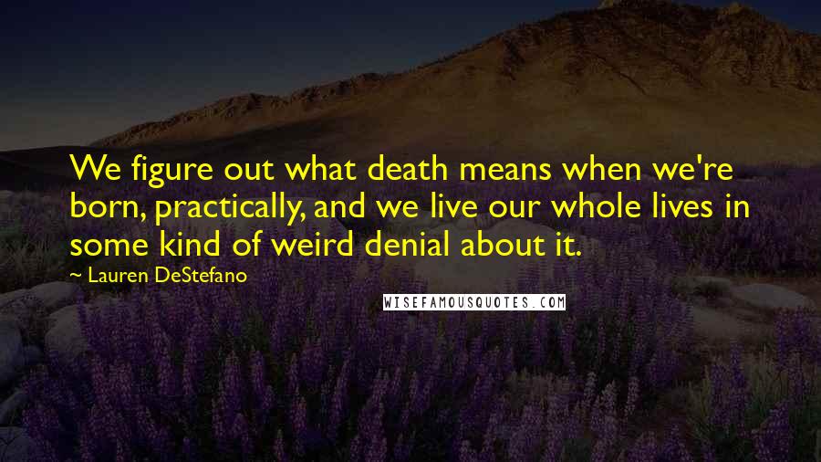 Lauren DeStefano Quotes: We figure out what death means when we're born, practically, and we live our whole lives in some kind of weird denial about it.